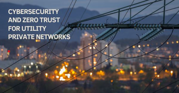 Connected Utilities: Cybersecurity and Zero Trust for Utility Private Networks