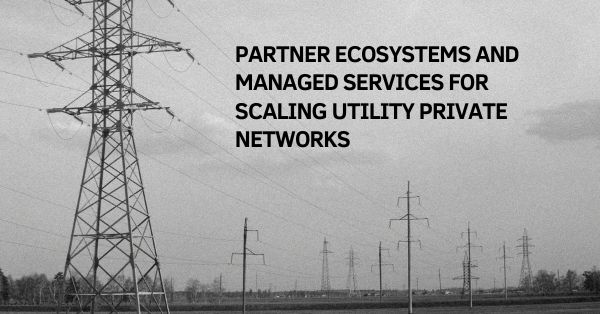 Connected Utilities: Partner Ecosystems and Managed Services for Scaling Utility Private Networks