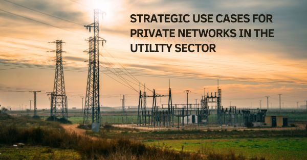 Connected Utilities: Strategic Use Cases for Private Networks in the Utility Sector